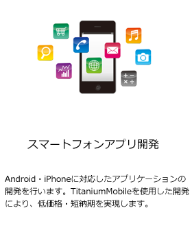 [スマートフォンアプリ開発]Android・iPhoneに対応したアプリケーションの開発を行います。TitaniumMobileを使用した開発により、低価格・短納期を実現します。